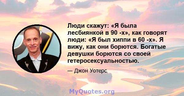 Люди скажут: «Я была лесбиянкой в ​​90 -х», как говорят люди: «Я был хиппи в 60 -х». Я вижу, как они борются. Богатые девушки борются со своей гетеросексуальностью.