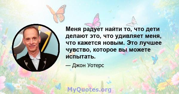 Меня радует найти то, что дети делают это, что удивляет меня, что кажется новым. Это лучшее чувство, которое вы можете испытать.