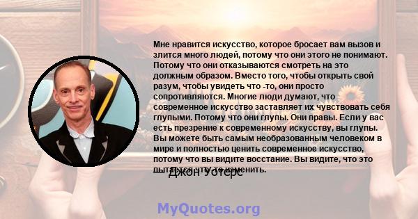 Мне нравится искусство, которое бросает вам вызов и злится много людей, потому что они этого не понимают. Потому что они отказываются смотреть на это должным образом. Вместо того, чтобы открыть свой разум, чтобы увидеть 