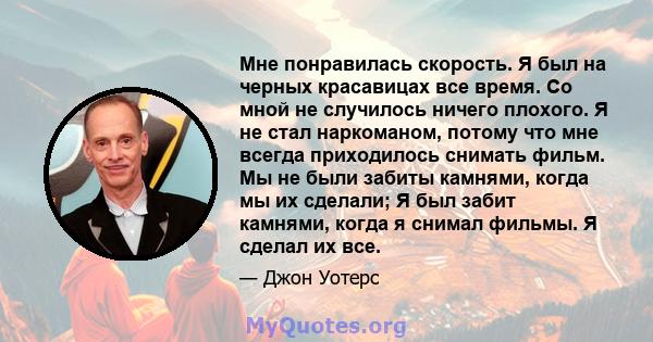 Мне понравилась скорость. Я был на черных красавицах все время. Со мной не случилось ничего плохого. Я не стал наркоманом, потому что мне всегда приходилось снимать фильм. Мы не были забиты камнями, когда мы их сделали; 