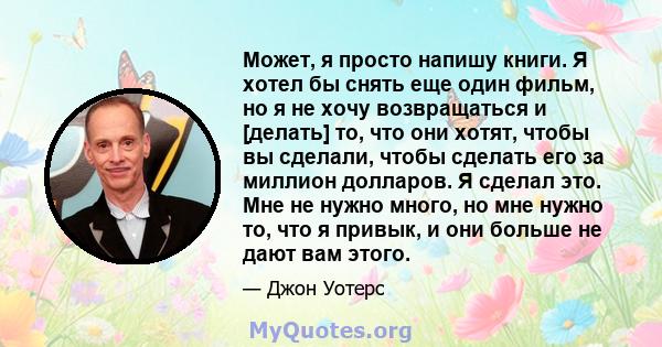 Может, я просто напишу книги. Я хотел бы снять еще один фильм, но я не хочу возвращаться и [делать] то, что они хотят, чтобы вы сделали, чтобы сделать его за миллион долларов. Я сделал это. Мне не нужно много, но мне