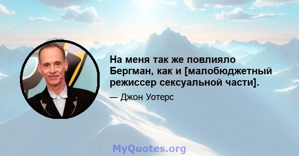 На меня так же повлияло Бергман, как и [малобюджетный режиссер сексуальной части].