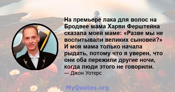 На премьере лака для волос на Бродвее мама Харви Ферштейна сказала моей маме: «Разве мы не воспитывали великих сыновей?» И моя мама только начала рыдать, потому что я уверен, что они оба пережили другие ночи, когда люди 