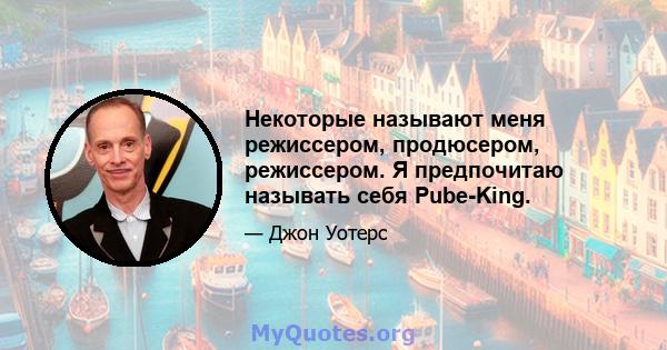 Некоторые называют меня режиссером, продюсером, режиссером. Я предпочитаю называть себя Pube-King.