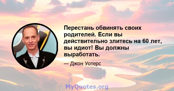 Перестань обвинять своих родителей. Если вы действительно злитесь на 60 лет, вы идиот! Вы должны выработать.