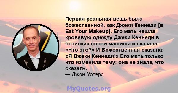 Первая реальная вещь была божественной, как Джеки Кеннеди [в Eat Your Makeup]. Его мать нашла кровавую одежду Джеки Кеннеди в ботинках своей машины и сказала: «Что это?» И Божественная сказала: «Я Джеки Кеннеди!» Его