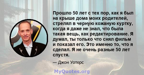 Прошло 50 лет с тех пор, как я был на крыше дома моих родителей, стрелял в черную кожаную куртку, когда я даже не знал, что была такая вещь, как редактирование. Я думал, ты только что снял фильм и показал его. Это