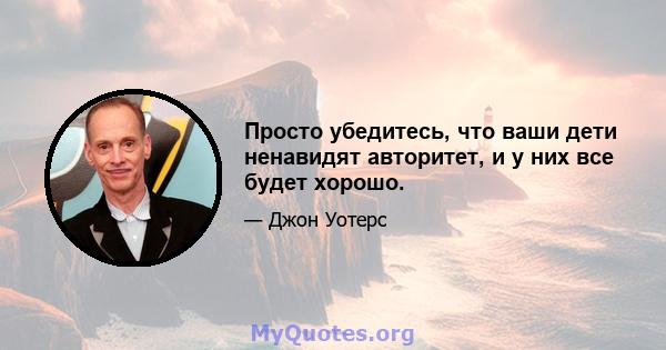 Просто убедитесь, что ваши дети ненавидят авторитет, и у них все будет хорошо.