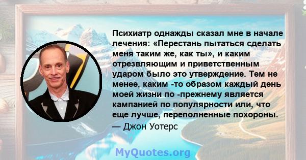 Психиатр однажды сказал мне в начале лечения: «Перестань пытаться сделать меня таким же, как ты», и каким отрезвляющим и приветственным ударом было это утверждение. Тем не менее, каким -то образом каждый день моей жизни 