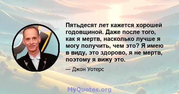 Пятьдесят лет кажется хорошей годовщиной. Даже после того, как я мертв, насколько лучше я могу получить, чем это? Я имею в виду, это здорово, я не мертв, поэтому я вижу это.