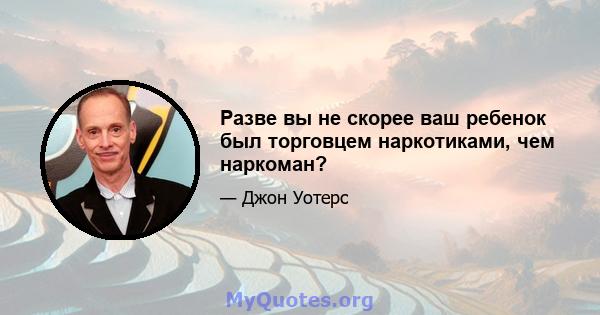 Разве вы не скорее ваш ребенок был торговцем наркотиками, чем наркоман?