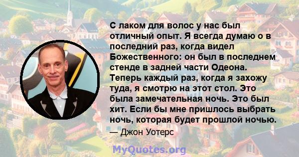 С лаком для волос у нас был отличный опыт. Я всегда думаю о в последний раз, когда видел Божественного: он был в последнем стенде в задней части Одеона. Теперь каждый раз, когда я захожу туда, я смотрю на этот стол. Это 