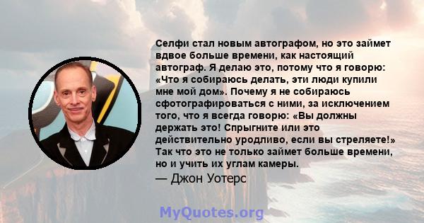 Селфи стал новым автографом, но это займет вдвое больше времени, как настоящий автограф. Я делаю это, потому что я говорю: «Что я собираюсь делать, эти люди купили мне мой дом». Почему я не собираюсь сфотографироваться