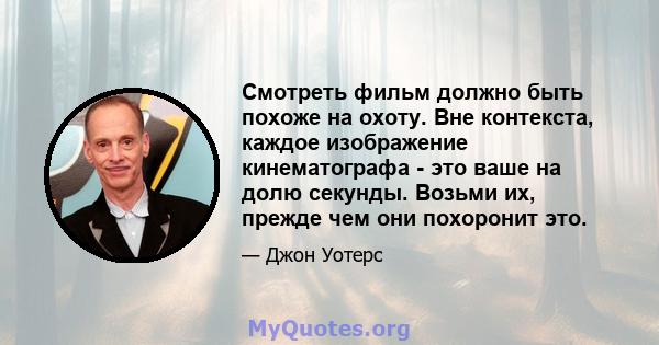 Смотреть фильм должно быть похоже на охоту. Вне контекста, каждое изображение кинематографа - это ваше на долю секунды. Возьми их, прежде чем они похоронит это.