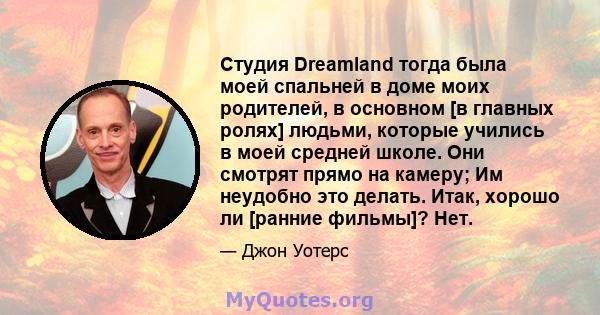 Студия Dreamland тогда была моей спальней в доме моих родителей, в основном [в главных ролях] людьми, которые учились в моей средней школе. Они смотрят прямо на камеру; Им неудобно это делать. Итак, хорошо ли [ранние