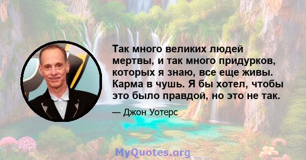 Так много великих людей мертвы, и так много придурков, которых я знаю, все еще живы. Карма в чушь. Я бы хотел, чтобы это было правдой, но это не так.