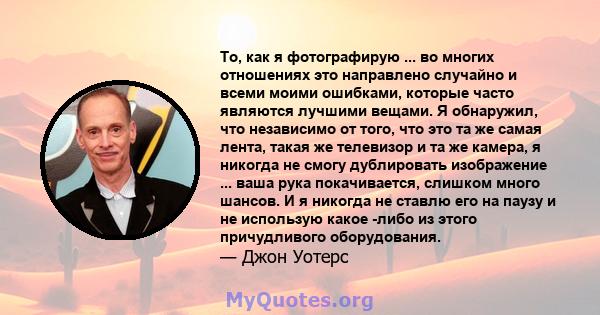 То, как я фотографирую ... во многих отношениях это направлено случайно и всеми моими ошибками, которые часто являются лучшими вещами. Я обнаружил, что независимо от того, что это та же самая лента, такая же телевизор и 