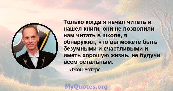 Только когда я начал читать и нашел книги, они не позволили нам читать в школе, я обнаружил, что вы можете быть безумными и счастливыми и иметь хорошую жизнь, не будучи всем остальным.