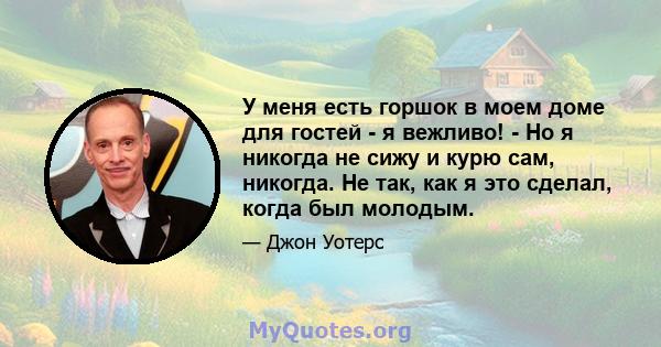 У меня есть горшок в моем доме для гостей - я вежливо! - Но я никогда не сижу и курю сам, никогда. Не так, как я это сделал, когда был молодым.