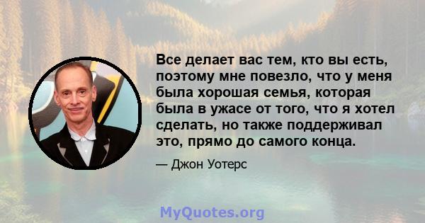 Все делает вас тем, кто вы есть, поэтому мне повезло, что у меня была хорошая семья, которая была в ужасе от того, что я хотел сделать, но также поддерживал это, прямо до самого конца.