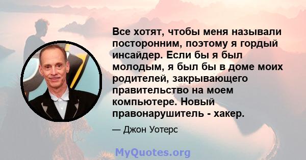 Все хотят, чтобы меня называли посторонним, поэтому я гордый инсайдер. Если бы я был молодым, я был бы в доме моих родителей, закрывающего правительство на моем компьютере. Новый правонарушитель - хакер.