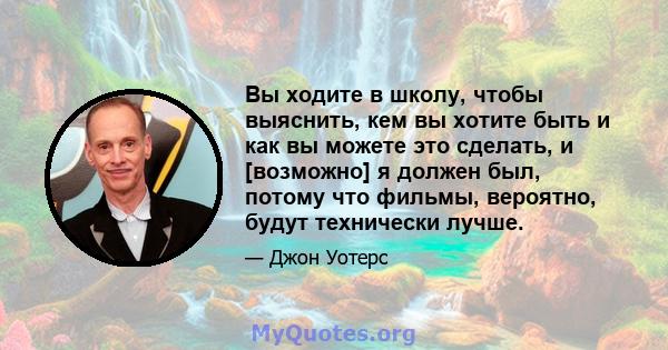 Вы ходите в школу, чтобы выяснить, кем вы хотите быть и как вы можете это сделать, и [возможно] я должен был, потому что фильмы, вероятно, будут технически лучше.