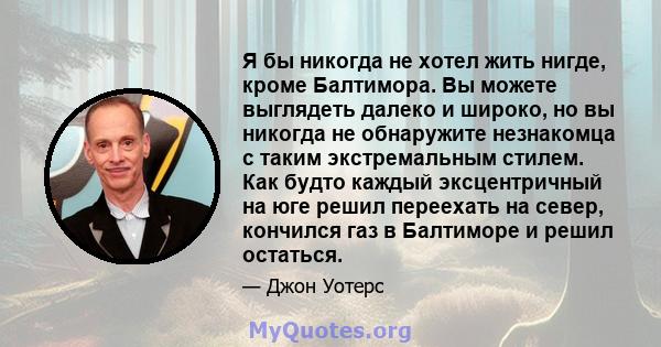 Я бы никогда не хотел жить нигде, кроме Балтимора. Вы можете выглядеть далеко и широко, но вы никогда не обнаружите незнакомца с таким экстремальным стилем. Как будто каждый эксцентричный на юге решил переехать на