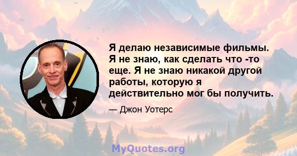 Я делаю независимые фильмы. Я не знаю, как сделать что -то еще. Я не знаю никакой другой работы, которую я действительно мог бы получить.