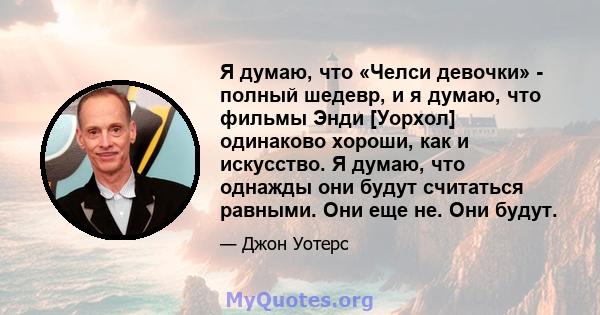 Я думаю, что «Челси девочки» - полный шедевр, и я думаю, что фильмы Энди [Уорхол] одинаково хороши, как и искусство. Я думаю, что однажды они будут считаться равными. Они еще не. Они будут.