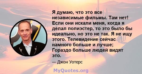 Я думаю, что это все независимые фильмы. Там нет! Если они искали меня, когда я делал полиэстер, то это было бы идеально, но это не так. Я не ищу этого. Телевидение сейчас намного больше и лучше; Гораздо больше людей