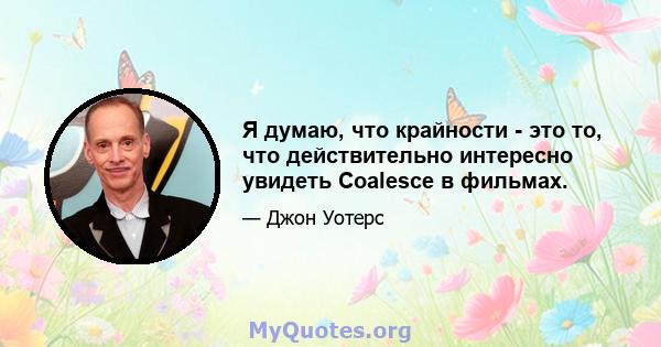 Я думаю, что крайности - это то, что действительно интересно увидеть Coalesce в фильмах.