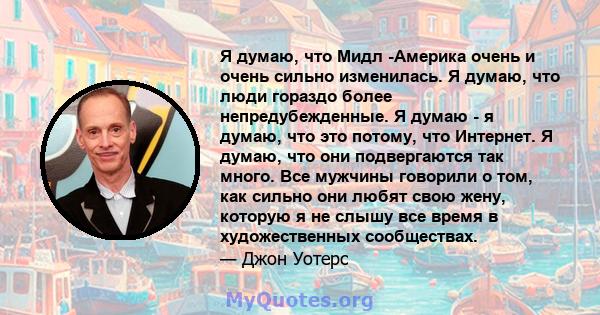 Я думаю, что Мидл -Америка очень и очень сильно изменилась. Я думаю, что люди гораздо более непредубежденные. Я думаю - я думаю, что это потому, что Интернет. Я думаю, что они подвергаются так много. Все мужчины