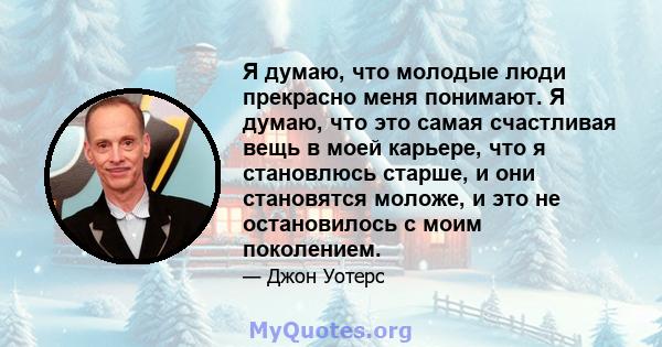 Я думаю, что молодые люди прекрасно меня понимают. Я думаю, что это самая счастливая вещь в моей карьере, что я становлюсь старше, и они становятся моложе, и это не остановилось с моим поколением.