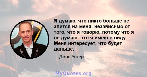 Я думаю, что никто больше не злится на меня, независимо от того, что я говорю, потому что я не думаю, что я имею в виду. Меня интересует, что будет дальше.