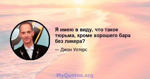 Я имею в виду, что такое тюрьма, кроме хорошего бара без ликера?