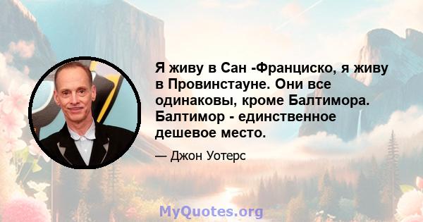 Я живу в Сан -Франциско, я живу в Провинстауне. Они все одинаковы, кроме Балтимора. Балтимор - единственное дешевое место.