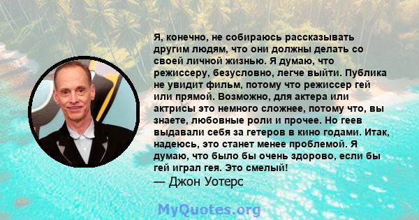 Я, конечно, не собираюсь рассказывать другим людям, что они должны делать со своей личной жизнью. Я думаю, что режиссеру, безусловно, легче выйти. Публика не увидит фильм, потому что режиссер гей или прямой. Возможно,