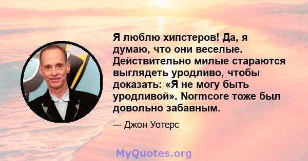 Я люблю хипстеров! Да, я думаю, что они веселые. Действительно милые стараются выглядеть уродливо, чтобы доказать: «Я не могу быть уродливой». Normcore тоже был довольно забавным.