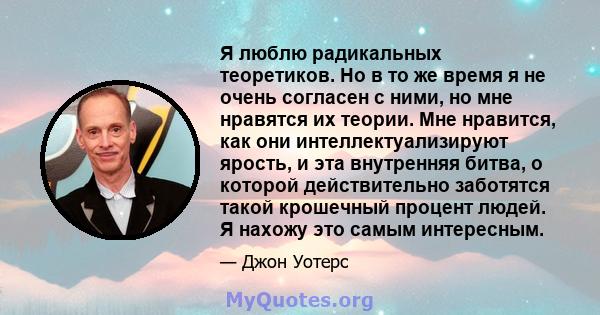 Я люблю радикальных теоретиков. Но в то же время я не очень согласен с ними, но мне нравятся их теории. Мне нравится, как они интеллектуализируют ярость, и эта внутренняя битва, о которой действительно заботятся такой