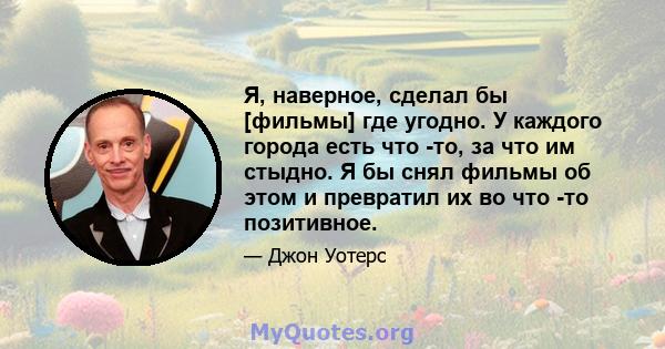 Я, наверное, сделал бы [фильмы] где угодно. У каждого города есть что -то, за что им стыдно. Я бы снял фильмы об этом и превратил их во что -то позитивное.