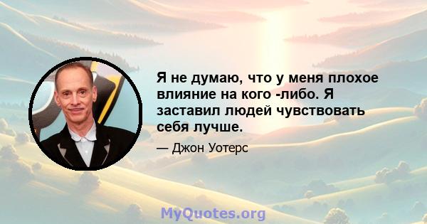 Я не думаю, что у меня плохое влияние на кого -либо. Я заставил людей чувствовать себя лучше.