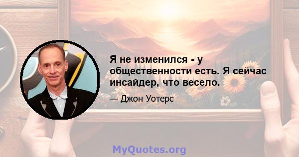 Я не изменился - у общественности есть. Я сейчас инсайдер, что весело.