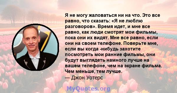 Я не могу жаловаться ни на что. Это все равно, что сказать: «Я не люблю разговоров». Время идет, и мне все равно, как люди смотрят мои фильмы, пока они их видят. Мне все равно, если они на своем телефоне. Поверьте мне,