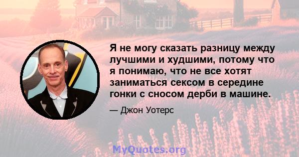 Я не могу сказать разницу между лучшими и худшими, потому что я понимаю, что не все хотят заниматься сексом в середине гонки с сносом дерби в машине.