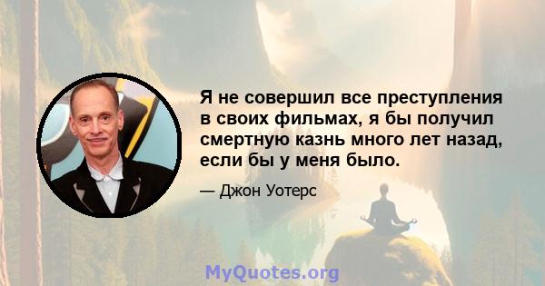 Я не совершил все преступления в своих фильмах, я бы получил смертную казнь много лет назад, если бы у меня было.