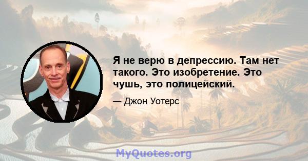 Я не верю в депрессию. Там нет такого. Это изобретение. Это чушь, это полицейский.