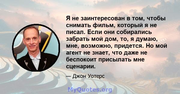 Я не заинтересован в том, чтобы снимать фильм, который я не писал. Если они собирались забрать мой дом, то, я думаю, мне, возможно, придется. Но мой агент не знает, что даже не беспокоит присылать мне сценарии.