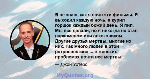 Я не знаю, как я снял эти фильмы. Я выходил каждую ночь, я курил горшок каждый божий день. Я пил. Мы все делали, но я никогда не стал наркоманом или алкоголиком. Другие друзья мертвы, многие из них. Так много людей в