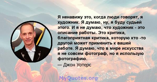 Я ненавижу это, когда люди говорят, я художник. Я думаю, ну, я буду судьей этого. И я не думаю, что художник - это описание работы. Это критика, благоприятная критика, которую кто -то другой может применить к вашей