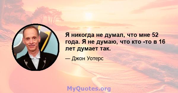 Я никогда не думал, что мне 52 года. Я не думаю, что кто -то в 16 лет думает так.